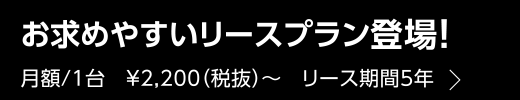 お求めやすいリースプラン登場！ 月額/1台　¥2,200（税抜）〜　リース期間5年