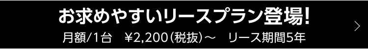 お求めやすいリースプラン登場！ 月額/1台　¥2,200（税抜）〜　リース期間5年