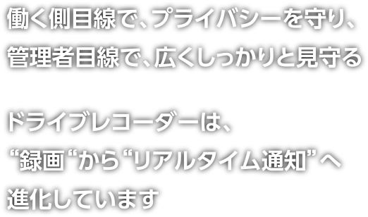 働く側目線で、プライバシーを守り、管理者目線で、広くしっかりと見守る ドライブレコーダーは、“録画“から“リアルタイム通知”へ進化しています